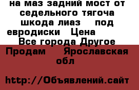 .на маз.задний мост от седельного тягоча шкода-лиаз110 под евродиски › Цена ­ 40 000 - Все города Другое » Продам   . Ярославская обл.